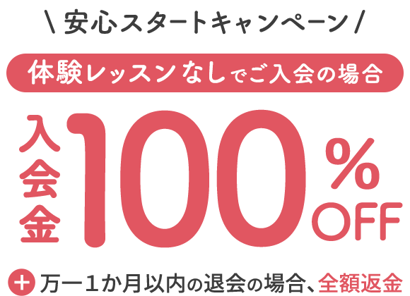 安心スタートキャンペーン 体験レッスンなしでご入会の場合 入会金100%OFF ＋ 万一1か月以内の大会の場合、全額返金