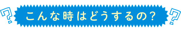 こんな時はどうする？