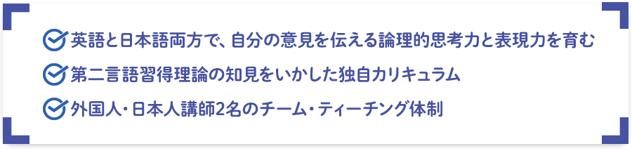 英語と日本語両方で、自分の意見を伝える論理的思考力と表現力を育む。第二言語習得理論の知見をいかした独自カリキュラム。外国人・日本人講師2名のチーム・ティーチング体制