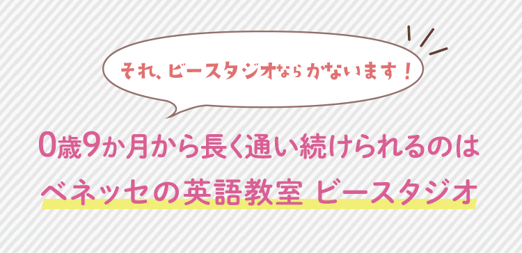 0歳9か月から長く通い続けられるのは
ベネッセの英語教室 ビースタジオ