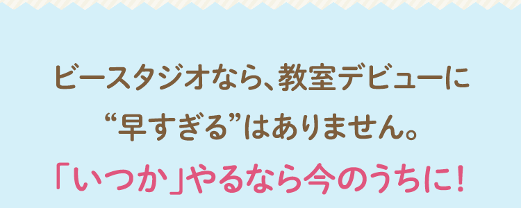 ビースタジオなら、教室デビューに“早すぎる”はありません。「いつか」やるなら今のうちに！