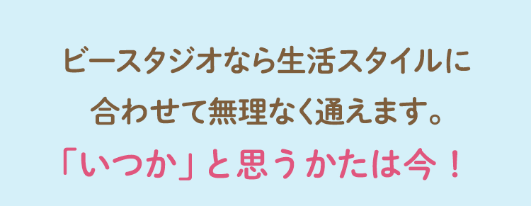 ビースタジオなら生活スタイルに合わせて無理なく通えます。「いつか」と思うかたは今！