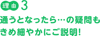 理由３：通うとなったら...の疑問も、きめ細やかにご説明！