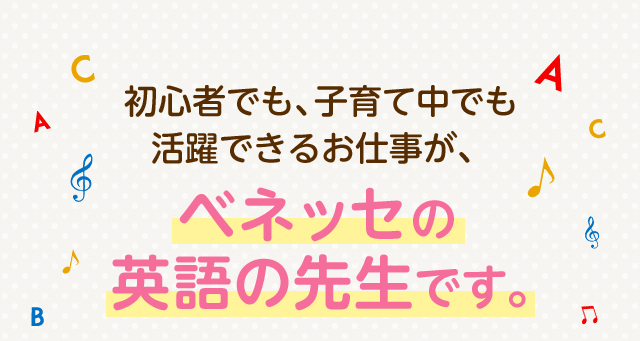 初心者でも、子育て中でも活躍できるお仕事が、ベネッセの英語の先生です。