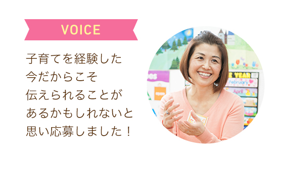 VOICE 子育てを経験した今だからこそ伝えられることがあるかもしれないと思い応募しました！