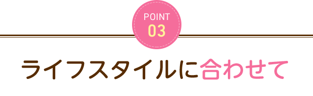 POINT3 ライフスタイルに合わせて