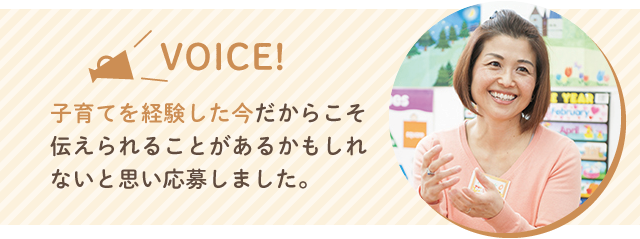 VOICE 子育てを経験した今だからこそ伝えられることがあるのかもしれないと思い応募しました。