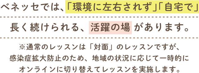 ベネッセでは、感染症拡大防止のため、時期により「オンラインレッスン」を導入。「環境に左右されず」「自宅で」長く続けられる、活躍の場があります。※通常のレッスンは「対面」のレッスンです。