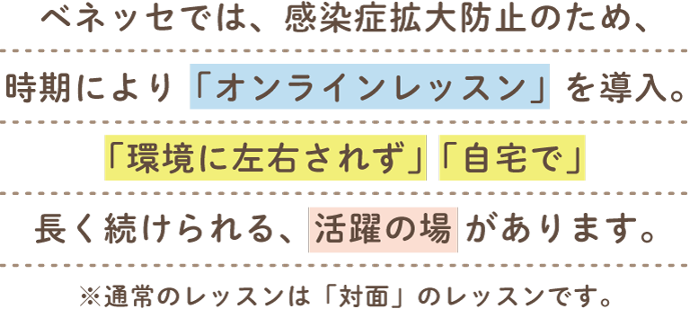 ベネッセでは、感染症拡大防止のため、時期により「オンラインレッスン」を導入。「環境に左右されず」「自宅で」長く続けられる、活躍の場があります。※通常のレッスンは「対面」のレッスンです。