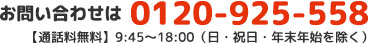 お問い合わせは 0120-925-558 【通話料無料】9:45〜18:00（日・祝日・年末年始を除く）